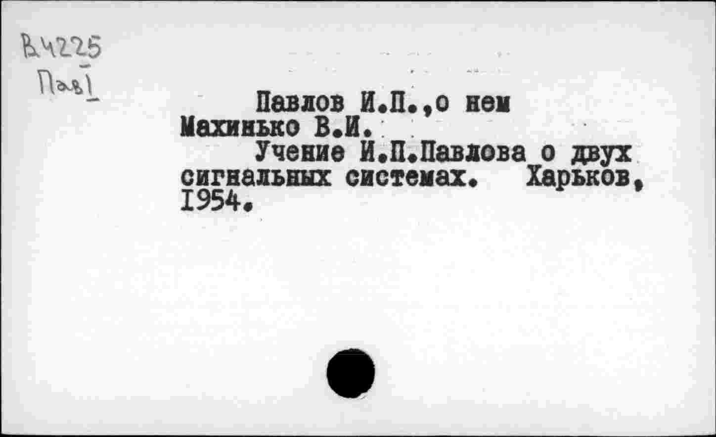 ﻿КЧП5
Павлов И.П.,о нем Махинько В.И.
Учение И.П.Павлова о двух сигнальных системах» Харьков 1954.